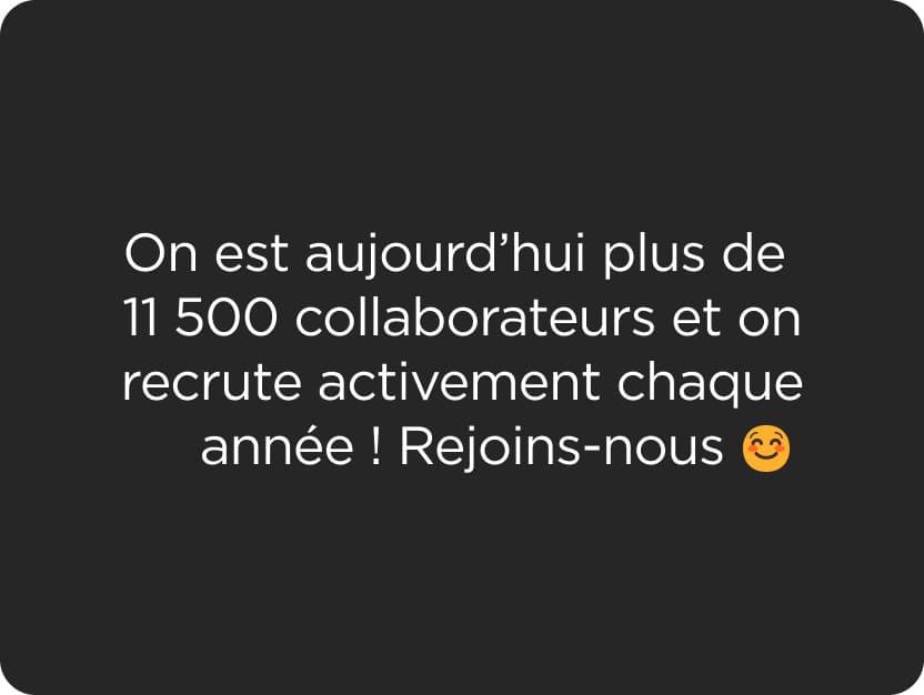 On est aujourd’hui plus de 11 500 collaborateurs et on recrute activement chaque année ! Rejoins-nous