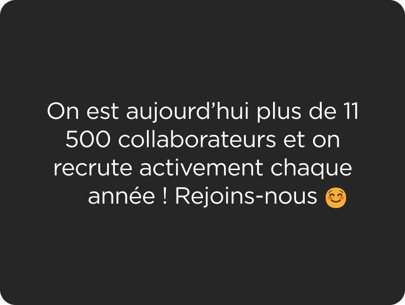 On est aujourd’hui plus de 11 500 collaborateurs et on recrute activement chaque année ! Rejoins-nous