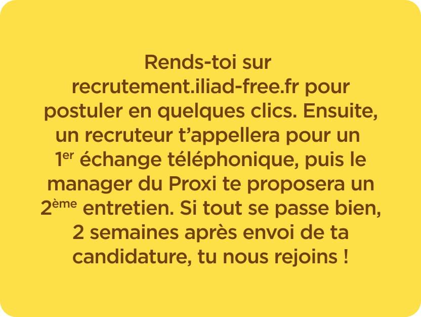 Rends-toi sur https://recrutement.iliad-free.fr pour postuler en quelques clics. Ensuite, un recruteur t'appellera pour un 1er échange téléphonique, puis le manager du Proxi te proposera un 2ème entretien. Si tout se passe bien, 2 semaines après envoi de ta candidature, tu nous rejoins !