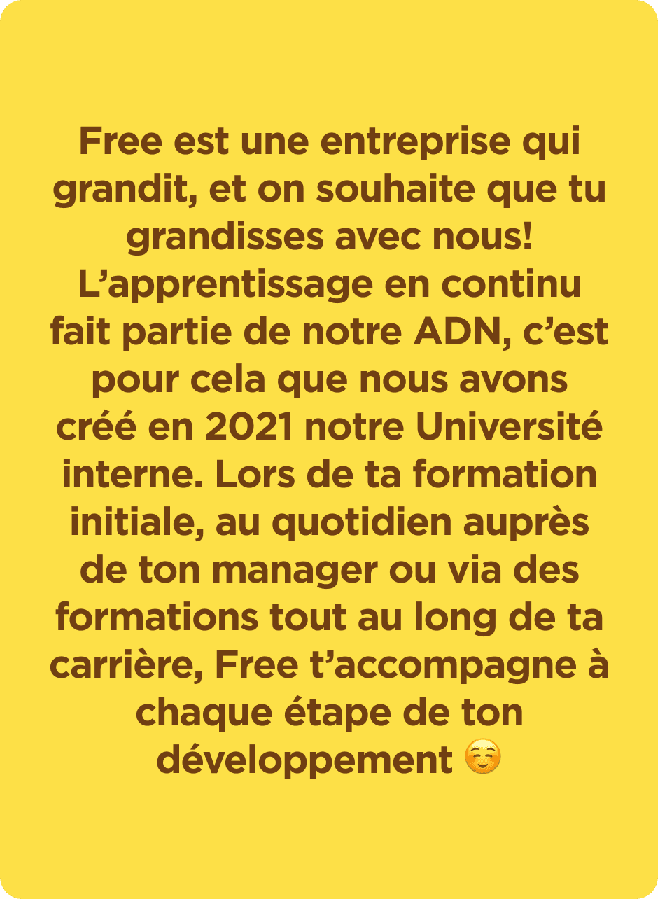 Free est une entreprise qui grandit, et on souhaite que tu grandisses avec nous ! L'apprentissage en continu fait partie de notre ADN, c'est pour cela que nous avons crée en 2021 notre Université interne. Lors de ta formation initiale, au quotidien auprès de ton manager ou via des formations tout au long de ta carrière, Free t'accompagne à chaque étape de ton développement